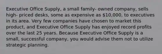 Executive Office Supply, a small family- owned company, sells high- priced desks, some as expensive as 10,000, to executives in its area. Very few companies have chosen to market this product, and Executive Office Supply has enjoyed record profits over the last 25 years. Because Executive Office Supply is a small, successful company, you would advise them not to utilize strategic planning.