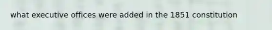 what executive offices were added in the 1851 constitution