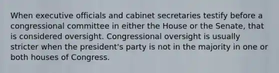 When executive officials and cabinet secretaries testify before a congressional committee in either the House or the Senate, that is considered oversight. Congressional oversight is usually stricter when the president's party is not in the majority in one or both houses of Congress.