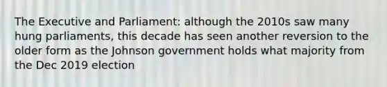 The Executive and Parliament: although the 2010s saw many hung parliaments, this decade has seen another reversion to the older form as the Johnson government holds what majority from the Dec 2019 election