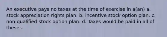 An executive pays no taxes at the time of exercise in a(an) a. stock appreciation rights plan. b. incentive stock option plan. c. non-qualified stock option plan. d. Taxes would be paid in all of these.-