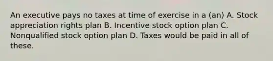 An executive pays no taxes at time of exercise in a (an) A. Stock appreciation rights plan B. Incentive stock option plan C. Nonqualified stock option plan D. Taxes would be paid in all of these.