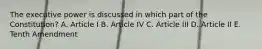 The executive power is discussed in which part of the Constitution? A. Article I B. Article IV C. Article III D. Article II E. Tenth Amendment