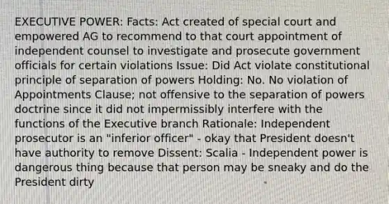 EXECUTIVE POWER: Facts: Act created of special court and empowered AG to recommend to that court appointment of independent counsel to investigate and prosecute government officials for certain violations Issue: Did Act violate constitutional principle of separation of powers Holding: No. No violation of Appointments Clause; not offensive to the separation of powers doctrine since it did not impermissibly interfere with the functions of the Executive branch Rationale: Independent prosecutor is an "inferior officer" - okay that President doesn't have authority to remove Dissent: Scalia - Independent power is dangerous thing because that person may be sneaky and do the President dirty