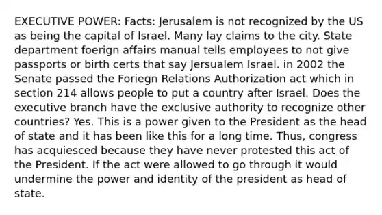 EXECUTIVE POWER: Facts: Jerusalem is not recognized by the US as being the capital of Israel. Many lay claims to the city. State department foerign affairs manual tells employees to not give passports or birth certs that say Jersualem Israel. in 2002 the Senate passed the Foriegn Relations Authorization act which in section 214 allows people to put a country after Israel. Does the executive branch have the exclusive authority to recognize other countries? Yes. This is a power given to the President as the head of state and it has been like this for a long time. Thus, congress has acquiesced because they have never protested this act of the President. If the act were allowed to go through it would undermine the power and identity of the president as head of state.