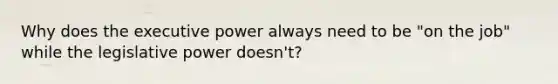 Why does the executive power always need to be "on the job" while the legislative power doesn't?