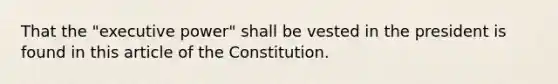 That the "executive power" shall be vested in the president is found in this article of the Constitution.