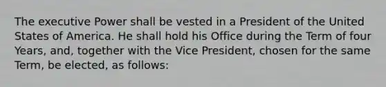 The executive Power shall be vested in a President of the United States of America. He shall hold his Office during the Term of four Years, and, together with the Vice President, chosen for the same Term, be elected, as follows: