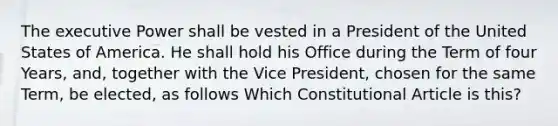 The executive Power shall be vested in a President of the United States of America. He shall hold his Office during the Term of four Years, and, together with the Vice President, chosen for the same Term, be elected, as follows Which Constitutional Article is this?