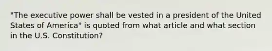 "The executive power shall be vested in a president of the United States of America" is quoted from what article and what section in the U.S. Constitution?