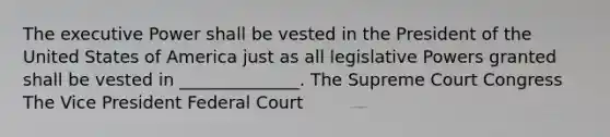 The executive Power shall be vested in the President of the United States of America just as all legislative Powers granted shall be vested in ______________. The Supreme Court Congress The Vice President Federal Court