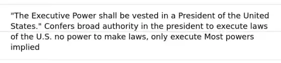 "The Executive Power shall be vested in a President of the United States." Confers broad authority in the president to execute laws of the U.S. no power to make laws, only execute Most powers implied