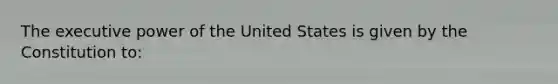 The executive power of the United States is given by the Constitution to: