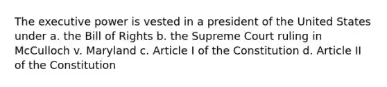 The executive power is vested in a president of the United States under a. the Bill of Rights b. the Supreme Court ruling in McCulloch v. Maryland c. Article I of the Constitution d. Article II of the Constitution