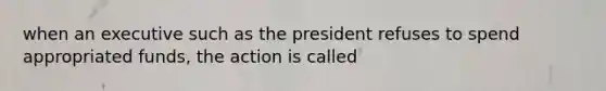 when an executive such as the president refuses to spend appropriated funds, the action is called