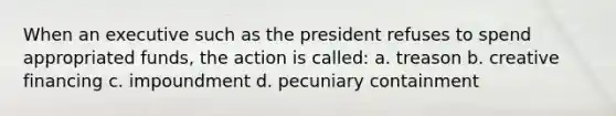 When an executive such as the president refuses to spend appropriated funds, the action is called: a. treason b. creative financing c. impoundment d. pecuniary containment