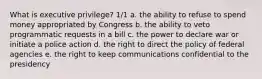 What is executive privilege? 1/1 a. the ability to refuse to spend money appropriated by Congress b. the ability to veto programmatic requests in a bill c. the power to declare war or initiate a police action d. the right to direct the policy of federal agencies e. the right to keep communications confidential to the presidency