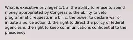 What is executive privilege? 1/1 a. the ability to refuse to spend money appropriated by Congress b. the ability to veto programmatic requests in a bill c. the power to declare war or initiate a police action d. the right to direct the policy of federal agencies e. the right to keep communications confidential to the presidency