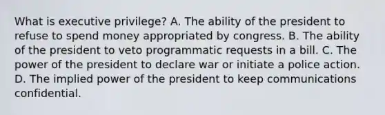 What is executive privilege? A. The ability of the president to refuse to spend money appropriated by congress. B. The ability of the president to veto programmatic requests in a bill. C. The power of the president to declare war or initiate a police action. D. The implied power of the president to keep communications confidential.