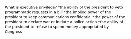 What is executive privilege? *the ability of the president to veto programmatic requests in a bill *the implied power of the president to keep communications confidential *the power of the president to declare war or initiate a police action *the ability of the president to refuse to spend money appropriated by Congress