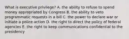 What is executive privilege? A. the ability to refuse to spend money appropriated by Congress B. the ability to veto programmatic requests in a bill C. the power to declare war or initiate a police action D. the right to direct the policy of federal agencies E. the right to keep communications confidential to the presidency