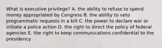 What is executive privilege? A. the ability to refuse to spend money appropriated by Congress B. the ability to veto programmatic requests in a bill C. the power to declare war or initiate a police action D. the right to direct the policy of federal agencies E. the right to keep communications confidential to the presidency