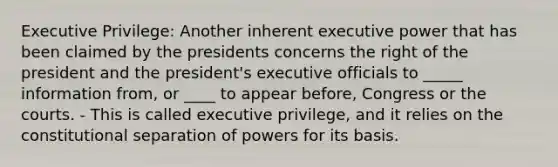 Executive Privilege: Another inherent executive power that has been claimed by the presidents concerns the right of the president and the president's executive officials to _____ information from, or ____ to appear before, Congress or the courts. - This is called executive privilege, and it relies on the constitutional separation of powers for its basis.