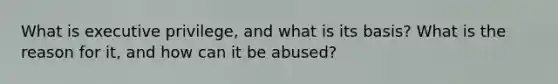 What is executive privilege, and what is its basis? What is the reason for it, and how can it be abused?