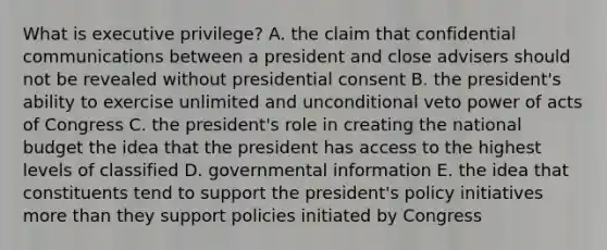 What is executive privilege? A. the claim that confidential communications between a president and close advisers should not be revealed without presidential consent B. the president's ability to exercise unlimited and unconditional veto power of acts of Congress C. the president's role in creating the national budget the idea that the president has access to the highest levels of classified D. governmental information E. the idea that constituents tend to support the president's policy initiatives more than they support policies initiated by Congress