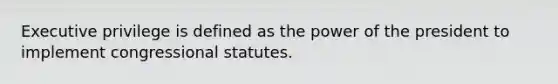 Executive privilege is defined as the power of the president to implement congressional statutes.