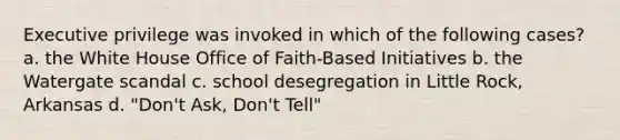 Executive privilege was invoked in which of the following cases? a. the White House Office of Faith-Based Initiatives b. the Watergate scandal c. school desegregation in Little Rock, Arkansas d. "Don't Ask, Don't Tell"