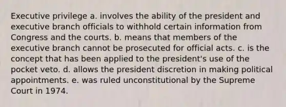 Executive privilege a. involves the ability of the president and executive branch officials to withhold certain information from Congress and the courts. b. means that members of <a href='https://www.questionai.com/knowledge/kBllUhZHhd-the-executive-branch' class='anchor-knowledge'>the executive branch</a> cannot be prosecuted for official acts. c. is the concept that has been applied to the president's use of the pocket veto. d. allows the president discretion in making political appointments. e. was ruled unconstitutional by the Supreme Court in 1974.