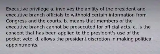 Executive privilege a. involves the ability of the president and executive branch officials to withhold certain information from Congress and the courts. b. means that members of the executive branch cannot be prosecuted for official acts. c. is the concept that has been applied to the president's use of the pocket veto. d. allows the president discretion in making political appointments.