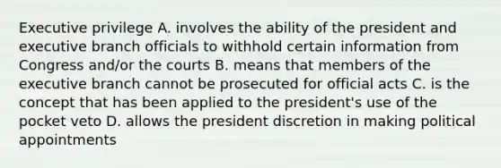 Executive privilege A. involves the ability of the president and executive branch officials to withhold certain information from Congress and/or the courts B. means that members of the executive branch cannot be prosecuted for official acts C. is the concept that has been applied to the president's use of the pocket veto D. allows the president discretion in making political appointments