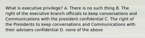 What is executive privilege? A. There is no such thing B. The right of the executive branch officials to keep conversations and Communications with the president confidential C. The right of the Presidents to keep conversations and Communications with their advisers confidential D. none of the above