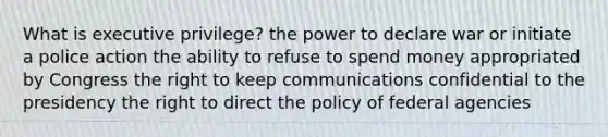 What is executive privilege? the power to declare war or initiate a police action the ability to refuse to spend money appropriated by Congress the right to keep communications confidential to the presidency the right to direct the policy of federal agencies