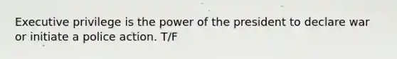 Executive privilege is the power of the president to declare war or initiate a police action. T/F