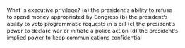 What is executive privilege? (a) the president's ability to refuse to spend money appropriated by Congress (b) the president's ability to veto programmatic requests in a bill (c) the president's power to declare war or initiate a police action (d) the president's implied power to keep communications confidential