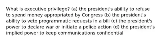 What is executive privilege? (a) the president's ability to refuse to spend money appropriated by Congress (b) the president's ability to veto programmatic requests in a bill (c) the president's power to declare war or initiate a police action (d) the president's implied power to keep communications confidential