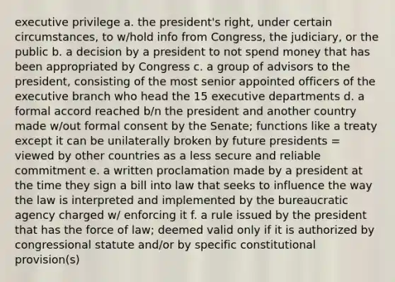 executive privilege a. the president's right, under certain circumstances, to w/hold info from Congress, the judiciary, or the public b. a decision by a president to not spend money that has been appropriated by Congress c. a group of advisors to the president, consisting of the most senior appointed officers of the executive branch who head the 15 executive departments d. a formal accord reached b/n the president and another country made w/out formal consent by the Senate; functions like a treaty except it can be unilaterally broken by future presidents = viewed by other countries as a less secure and reliable commitment e. a written proclamation made by a president at the time they sign a bill into law that seeks to influence the way the law is interpreted and implemented by the bureaucratic agency charged w/ enforcing it f. a rule issued by the president that has the force of law; deemed valid only if it is authorized by congressional statute and/or by specific constitutional provision(s)