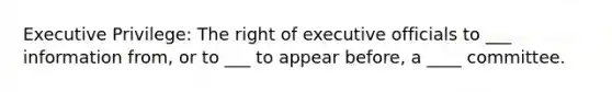 Executive Privilege: The right of executive officials to ___ information from, or to ___ to appear before, a ____ committee.