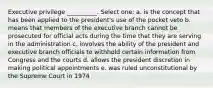 Executive privilege __________. Select one: a. is the concept that has been applied to the president's use of the pocket veto b. means that members of the executive branch cannot be prosecuted for official acts during the time that they are serving in the administration c. involves the ability of the president and executive branch officials to withhold certain information from Congress and the courts d. allows the president discretion in making political appointments e. was ruled unconstitutional by the Supreme Court in 1974