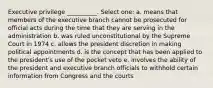 Executive privilege __________. Select one: a. means that members of the executive branch cannot be prosecuted for official acts during the time that they are serving in the administration b. was ruled unconstitutional by the Supreme Court in 1974 c. allows the president discretion in making political appointments d. is the concept that has been applied to the president's use of the pocket veto e. involves the ability of the president and executive branch officials to withhold certain information from Congress and the courts