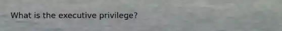 What is the executive privilege?