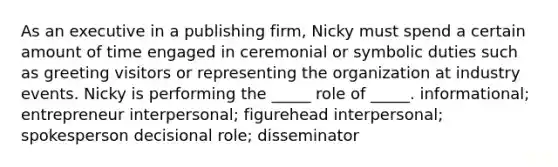 As an executive in a publishing firm, Nicky must spend a certain amount of time engaged in ceremonial or symbolic duties such as greeting visitors or representing the organization at industry events. Nicky is performing the _____ role of _____. informational; entrepreneur interpersonal; figurehead interpersonal; spokesperson decisional role; disseminator