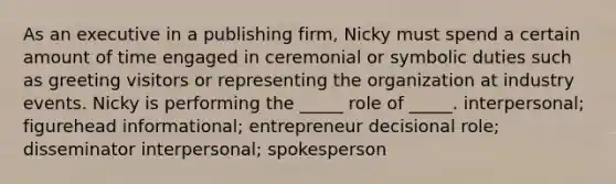 As an executive in a publishing firm, Nicky must spend a certain amount of time engaged in ceremonial or symbolic duties such as greeting visitors or representing the organization at industry events. Nicky is performing the _____ role of _____. interpersonal; figurehead informational; entrepreneur decisional role; disseminator interpersonal; spokesperson