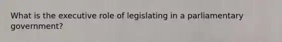 What is the executive role of legislating in a parliamentary government?