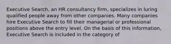 Executive Search, an HR consultancy firm, specializes in luring qualified people away from other companies. Many companies hire Executive Search to fill their managerial or professional positions above the entry level. On the basis of this information, Executive Search is included in the category of