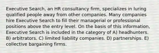 Executive Search, an HR consultancy firm, specializes in luring qualified people away from other companies. Many companies hire Executive Search to fill their managerial or professional positions above the entry level. On the basis of this information, Executive Search is included in the category of A) headhunters. B) arbitrators. C) limited liability companies. D) partnerships. E) collective bargaining firms.