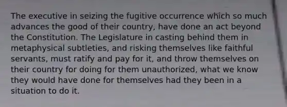 The executive in seizing the fugitive occurrence which so much advances the good of their country, have done an act beyond the Constitution. The Legislature in casting behind them in metaphysical subtleties, and risking themselves like faithful servants, must ratify and pay for it, and throw themselves on their country for doing for them unauthorized, what we know they would have done for themselves had they been in a situation to do it.